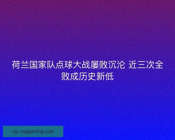 荷兰国家队点球大战屡败沉沦 近三次全败成历史新低 荷兰国家队点球大战屡败沉沦 近三次全败成历史新低