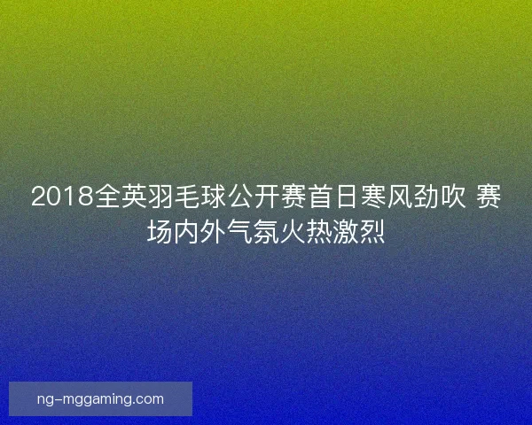 2018全英羽毛球公开赛首日寒风劲吹 赛场内外气氛火热激烈 2018全英羽毛球公开赛首日寒风劲吹 赛场内外气氛火热激烈