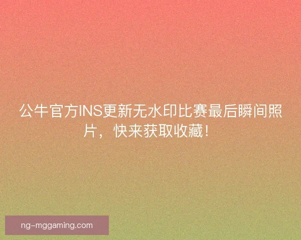 公牛官方INS更新无水印比赛最后瞬间照片，快来获取收藏！