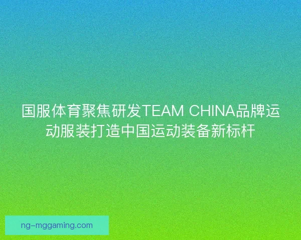 国服体育聚焦研发TEAM CHINA品牌运动服装打造中国运动装备新标杆