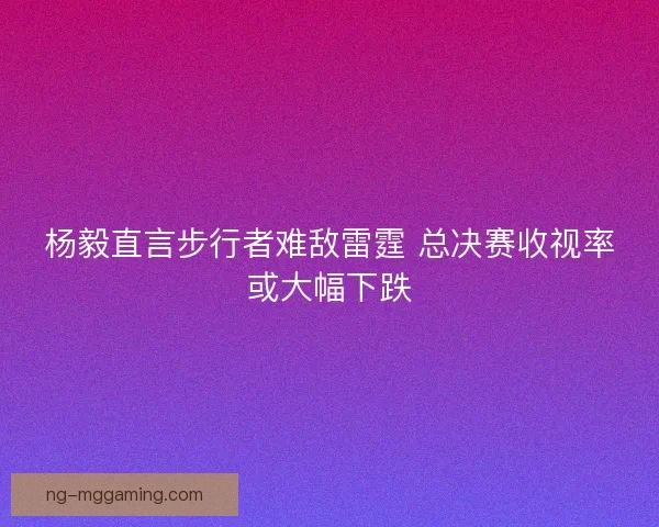 杨毅直言步行者难敌雷霆 总决赛收视率或大幅下跌