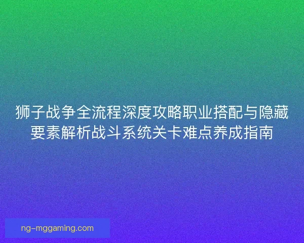 狮子战争全流程深度攻略职业搭配与隐藏要素解析战斗系统关卡难点养成指南