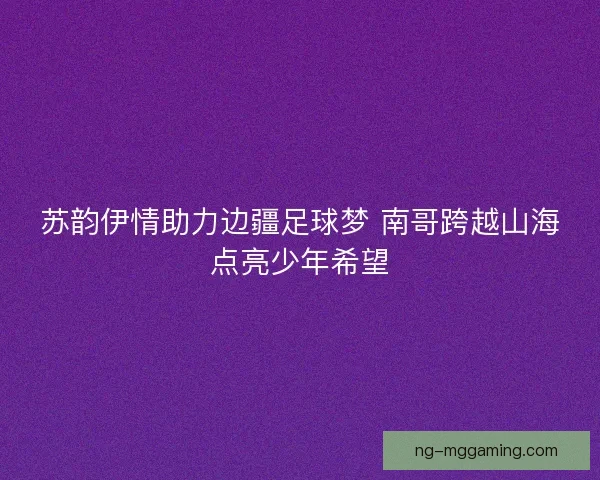 苏韵伊情助力边疆足球梦 南哥跨越山海点亮少年希望