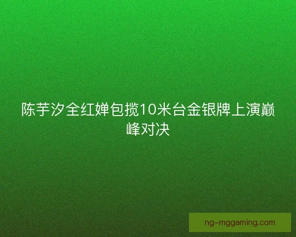 陈芋汐全红婵包揽10米台金银牌上演巅峰对决 陈芋汐全红婵包揽10米台金银牌上演巅峰对决