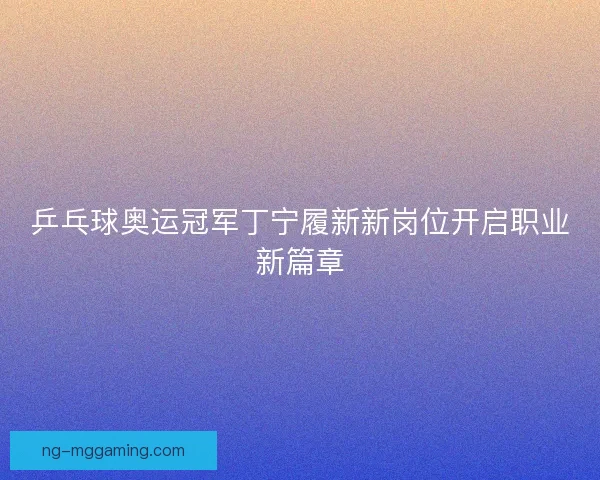 乒乓球奥运冠军丁宁履新新岗位开启职业新篇章