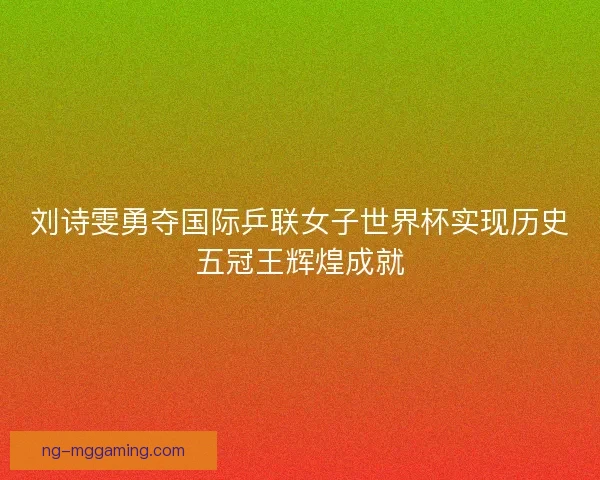刘诗雯勇夺国际乒联女子世界杯实现历史五冠王辉煌成就