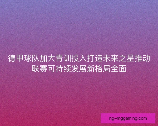 德甲球队加大青训投入打造未来之星推动联赛可持续发展新格局全面
