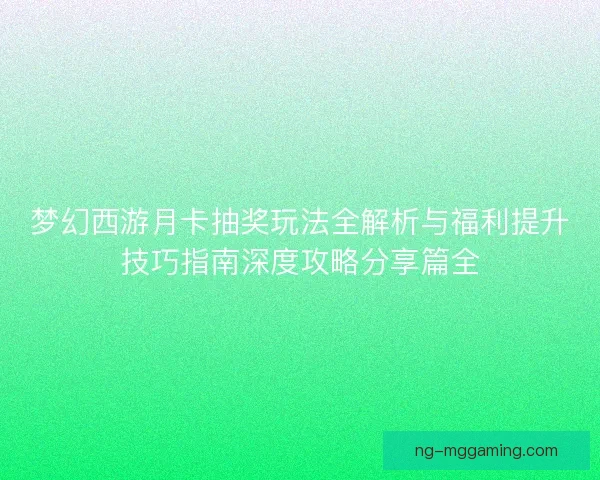梦幻西游月卡抽奖玩法全解析与福利提升技巧指南深度攻略分享篇全