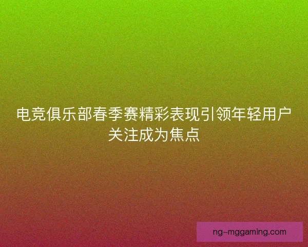 电竞俱乐部春季赛精彩表现引领年轻用户关注成为焦点