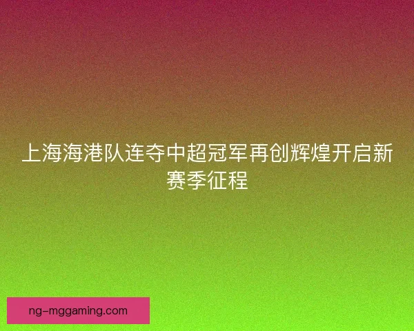 上海海港队连夺中超冠军再创辉煌开启新赛季征程