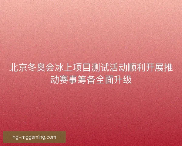 北京冬奥会冰上项目测试活动顺利开展推动赛事筹备全面升级