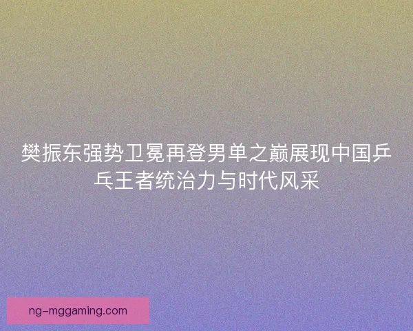 樊振东强势卫冕再登男单之巅展现中国乒乓王者统治力与时代风采