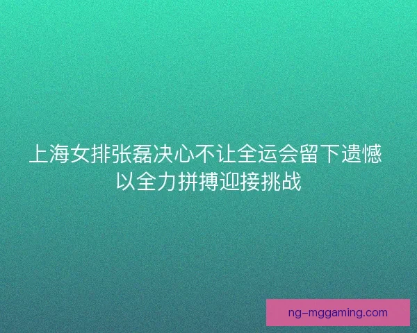上海女排张磊决心不让全运会留下遗憾 以全力拼搏迎接挑战 上海女排张磊决心不让全运会留下遗憾 以全力拼搏迎接挑战
