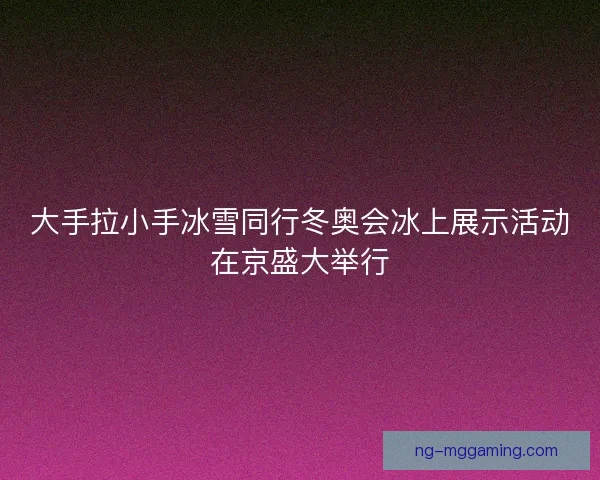 大手拉小手冰雪同行冬奥会冰上展示活动在京盛大举行 大手拉小手冰雪同行冬奥会冰上展示活动在京盛大举行