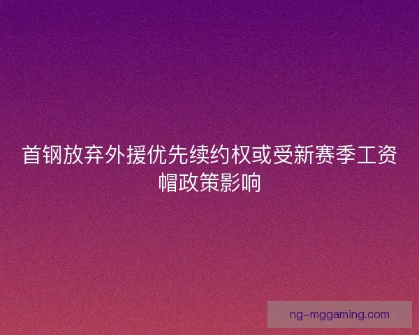 首钢放弃外援优先续约权或受新赛季工资帽政策影响 首钢放弃外援优先续约权或受新赛季工资帽政策影响