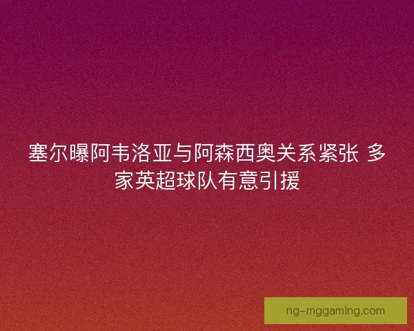 塞尔曝阿韦洛亚与阿森西奥关系紧张 多家英超球队有意引援 塞尔曝阿韦洛亚与阿森西奥关系紧张 多家英超球队有意引援