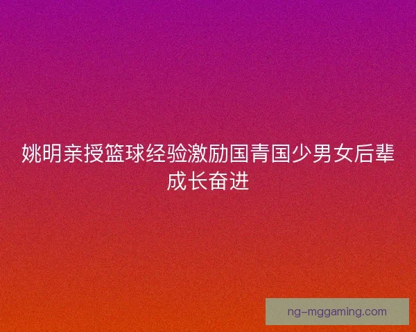 姚明亲授篮球经验激励国青国少男女后辈成长奋进