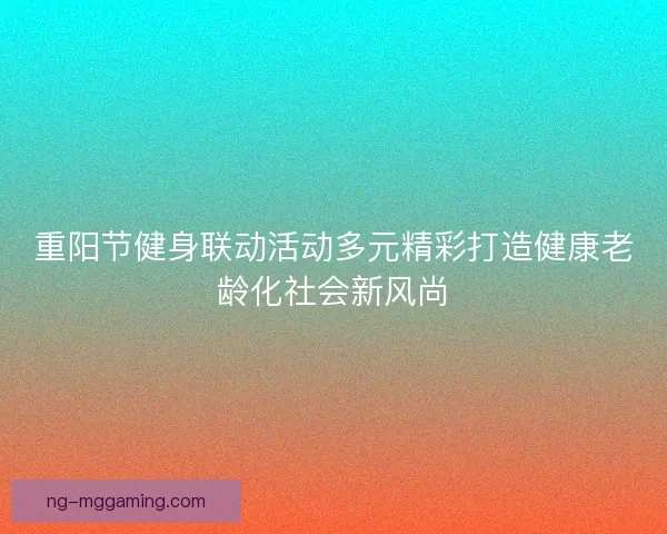 重阳节健身联动活动多元精彩打造健康老龄化社会新风尚