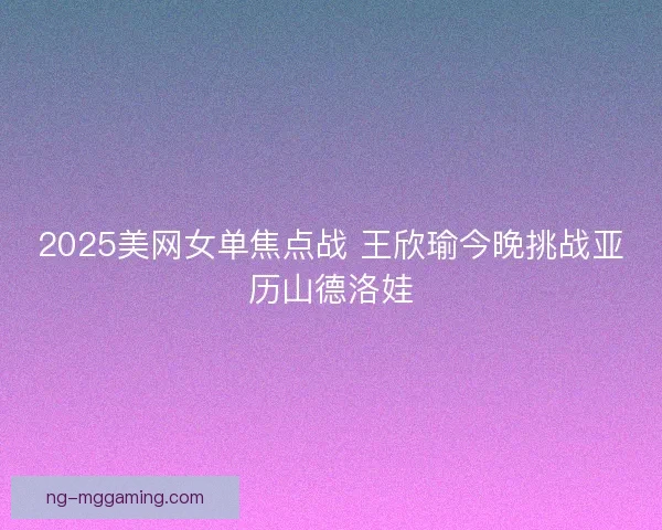 2025美网女单焦点战 王欣瑜今晚挑战亚历山德洛娃