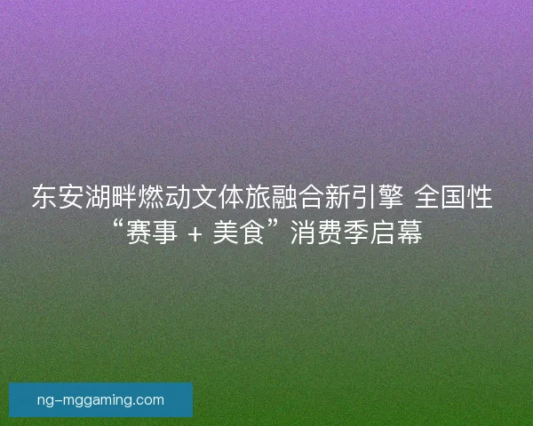 东安湖畔燃动文体旅融合新引擎 全国性 “赛事 + 美食” 消费季启幕