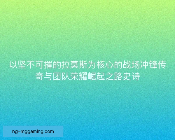 以坚不可摧的拉莫斯为核心的战场冲锋传奇与团队荣耀崛起之路史诗