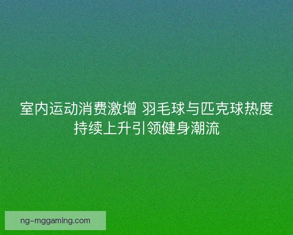 室内运动消费激增 羽毛球与匹克球热度持续上升引领健身潮流