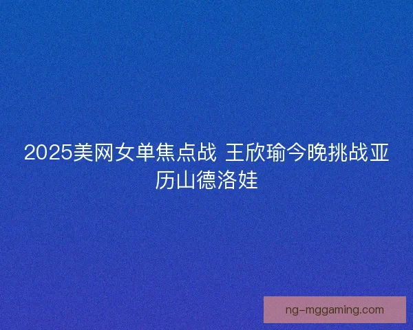 2025美网女单焦点战 王欣瑜今晚挑战亚历山德洛娃