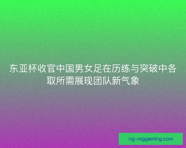 东亚杯收官中国男女足在历练与突破中各取所需展现团队新气象