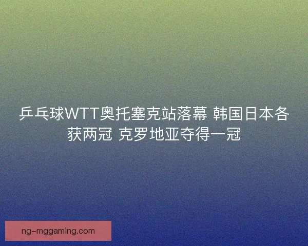 乒乓球WTT奥托塞克站落幕 韩国日本各获两冠 克罗地亚夺得一冠