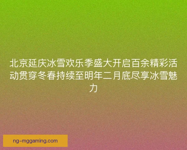 北京延庆冰雪欢乐季盛大开启百余精彩活动贯穿冬春持续至明年二月底尽享冰雪魅力 北京延庆冰雪欢乐季盛大开启百余精彩活动贯穿冬春持续至明年二月底尽享冰雪魅力