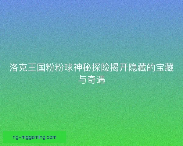 洛克王国粉粉球神秘探险揭开隐藏的宝藏与奇遇